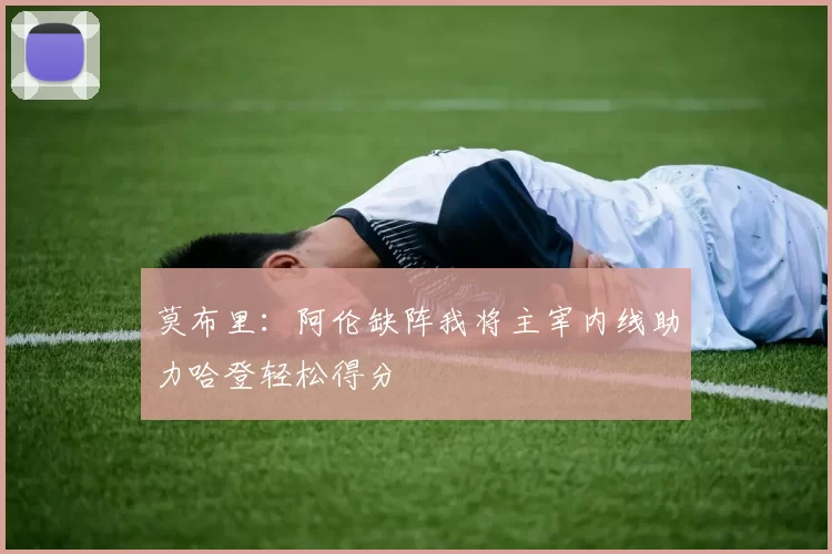 莫布里：阿伦缺阵我将主宰内线助力哈登轻松得分