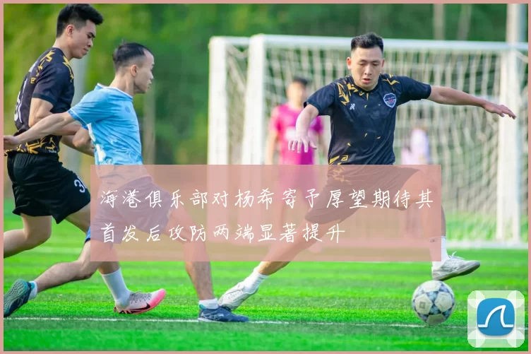 海港俱乐部对杨希寄予厚望期待其首发后攻防两端显著提升