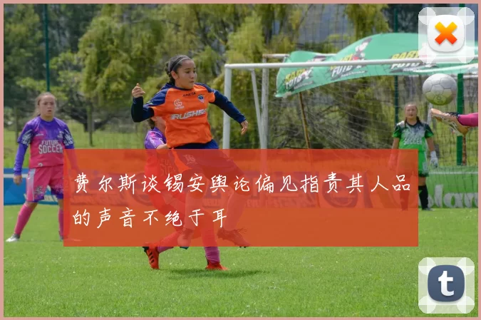 费尔斯谈锡安舆论偏见指责其人品的声音不绝于耳