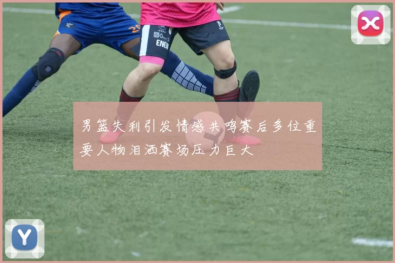 男篮失利引发情感共鸣赛后多位重要人物泪洒赛场压力巨大