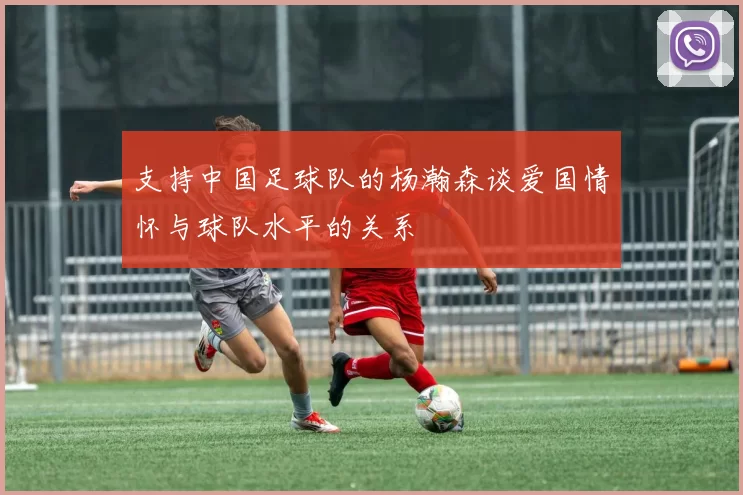 支持中国足球队的杨瀚森谈爱国情怀与球队水平的关系