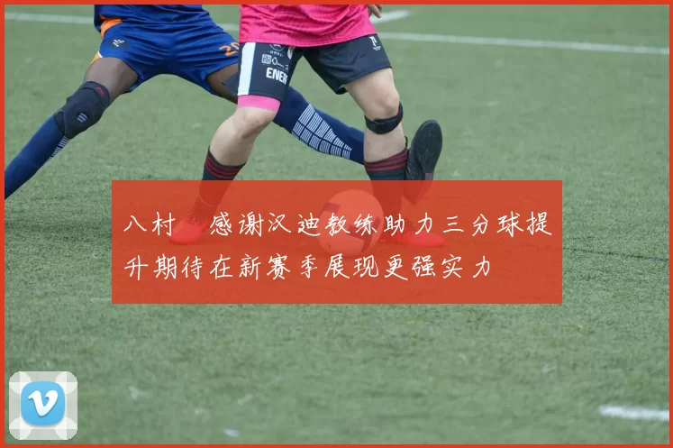 八村塁感谢汉迪教练助力三分球提升期待在新赛季展现更强实力
