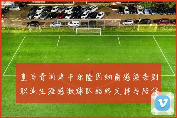 皇马青训库卡尔隆因细菌感染告别职业生涯感激球队始终支持与陪伴
