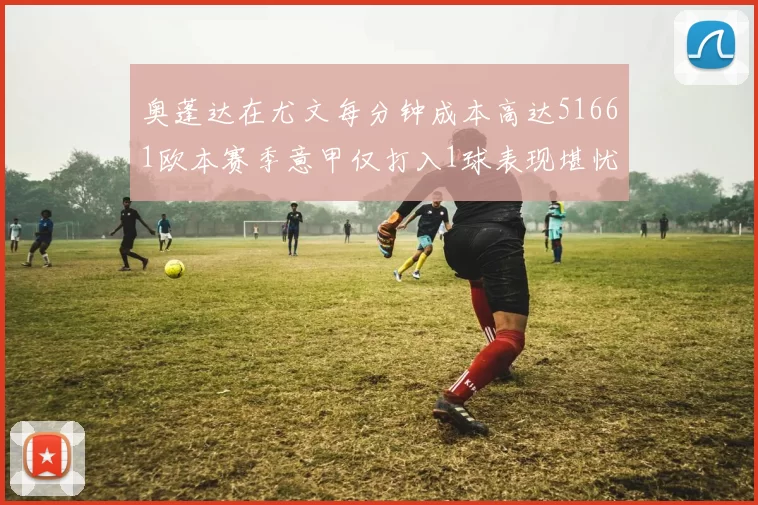 奥蓬达在尤文每分钟成本高达51661欧本赛季意甲仅打入1球表现堪忧