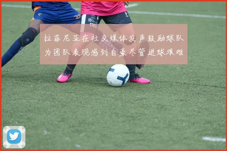 拉菲尼亚在社交媒体发声鼓励球队为团队表现感到自豪尽管进球艰难