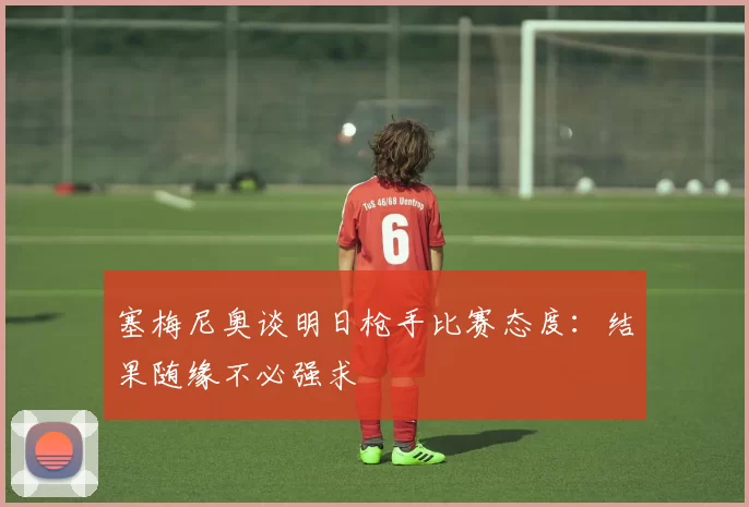 塞梅尼奥谈明日枪手比赛态度：结果随缘不必强求