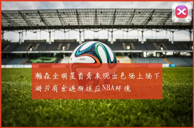 瀚森全明星首秀表现出色场上场下游刃有余逐渐适应NBA环境