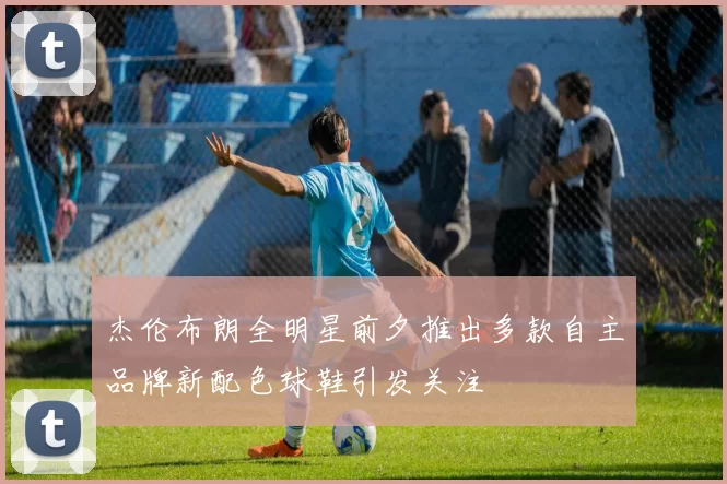 杰伦布朗全明星前夕推出多款自主品牌新配色球鞋引发关注