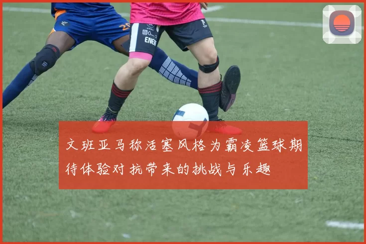 文班亚马称活塞风格为霸凌篮球期待体验对抗带来的挑战与乐趣