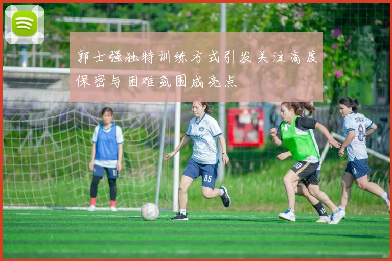 郭士强独特训练方式引发关注高度保密与困难氛围成亮点