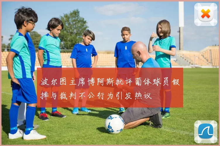 波尔图主席博阿斯批评葡体球员假摔与裁判不公行为引发热议