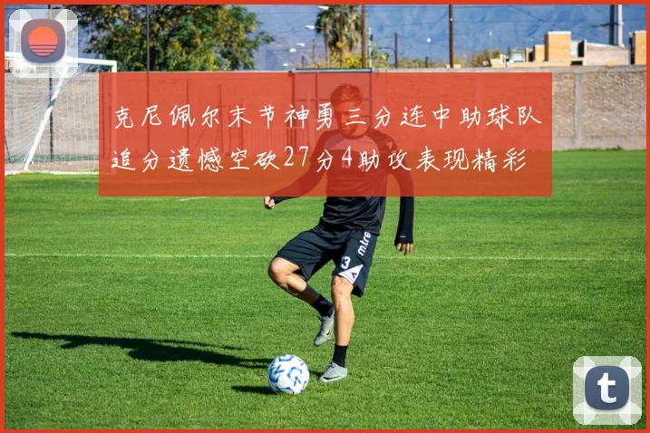 克尼佩尔末节神勇三分连中助球队追分遗憾空砍27分4助攻表现精彩