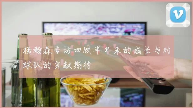 杨瀚森专访回顾半年来的成长与对球队的贡献期待