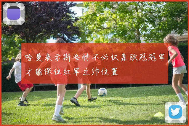 哈曼表示斯洛特不必仅靠欧冠冠军才能保住红军主帅位置
